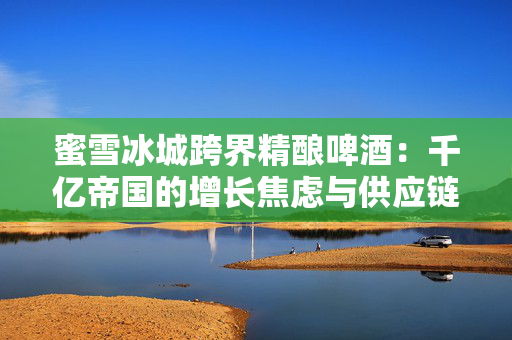 蜜雪冰城跨界精酿啤酒：千亿帝国的增长焦虑与供应链野望