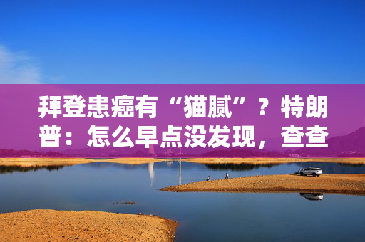 拜登患癌有“猫腻”？特朗普：怎么早点没发现，查查他的医生！