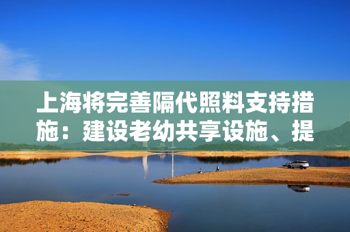 上海将完善隔代照料支持措施：建设老幼共享设施、提高科学育儿指导力度