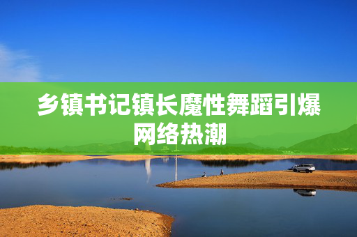 乡镇书记镇长魔性舞蹈引爆网络热潮