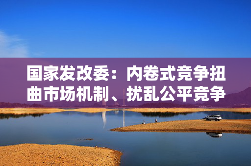 国家发改委：内卷式竞争扭曲市场机制、扰乱公平竞争秩序，必须整治