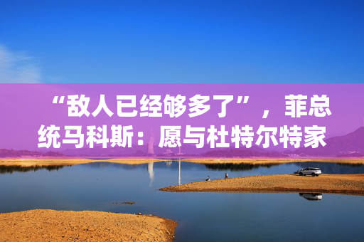 “敌人已经够多了”，菲总统马科斯：愿与杜特尔特家族和解