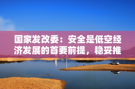 国家发改委：安全是低空经济发展的首要前提，稳妥推进低空旅游、航空运动等发展