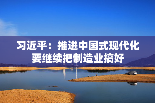 习近平：推进中国式现代化要继续把制造业搞好