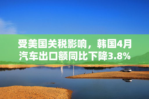 受美国关税影响，韩国4月汽车出口额同比下降3.8%
