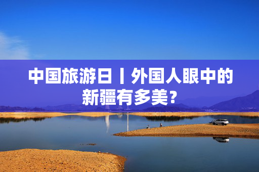 中国旅游日丨外国人眼中的新疆有多美？