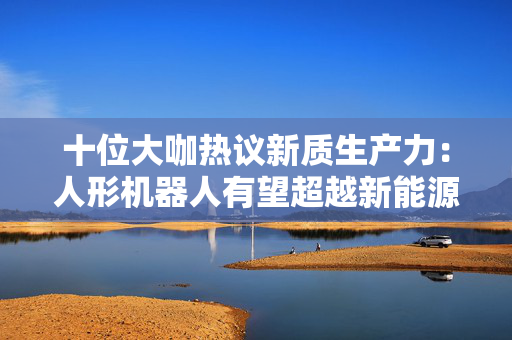 十位大咖热议新质生产力：人形机器人有望超越新能源车成为万亿级市场，机器人手部灵活性越来越高