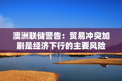 澳洲联储警告：贸易冲突加剧是经济下行的主要风险