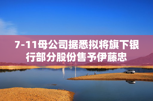 7-11母公司据悉拟将旗下银行部分股份售予伊藤忠
