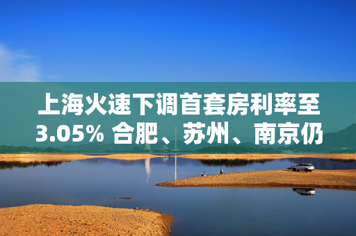 上海火速下调首套房利率至3.05% 合肥、苏州、南京仍执行3%首套房利率