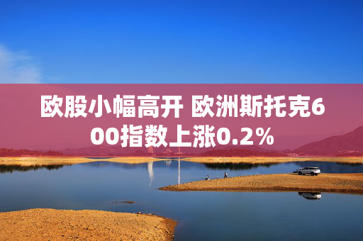 欧股小幅高开 欧洲斯托克600指数上涨0.2%