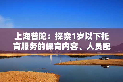 上海普陀：探索1岁以下托育服务的保育内容、人员配备等关键要素