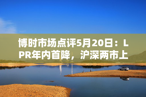 博时市场点评5月20日：LPR年内首降，沪深两市上涨
