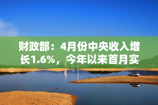 财政部：4月份中央收入增长1.6%，今年以来首月实现正增长