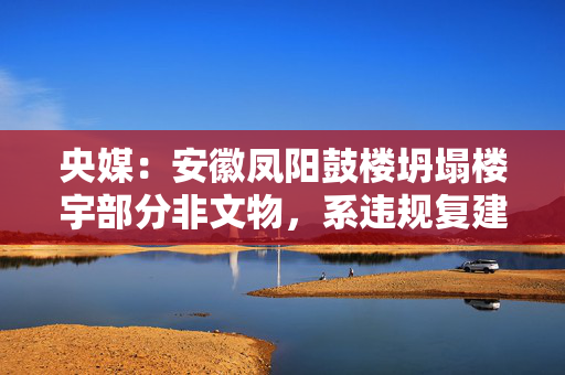 央媒：安徽凤阳鼓楼坍塌楼宇部分非文物，系违规复建的“假古董”