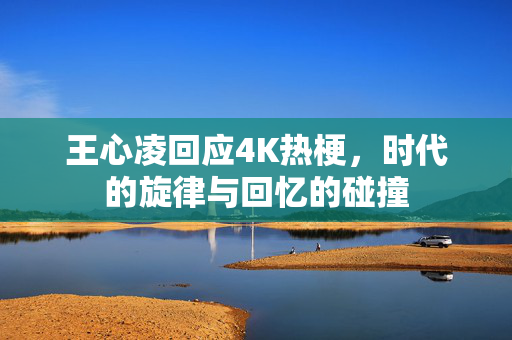 王心凌回应4K热梗，时代的旋律与回忆的碰撞