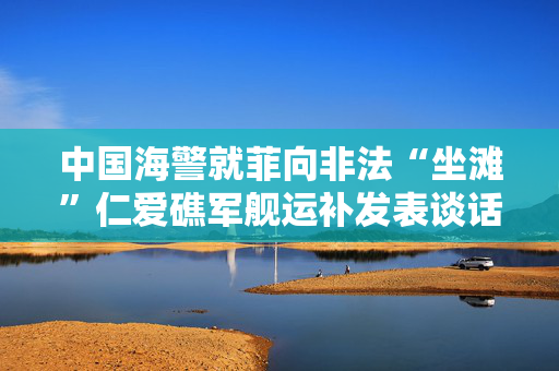 中国海警就菲向非法“坐滩”仁爱礁军舰运补发表谈话