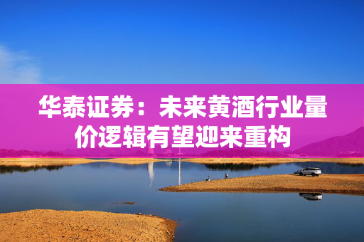 华泰证券：未来黄酒行业量价逻辑有望迎来重构