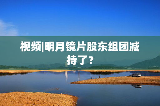 视频|明月镜片股东组团减持了？