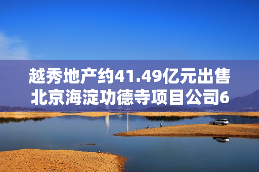 越秀地产约41.49亿元出售北京海淀功德寺项目公司65%股权，此前已质押给华润置地
