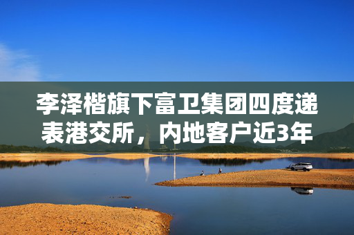 李泽楷旗下富卫集团四度递表港交所，内地客户近3年增长6倍