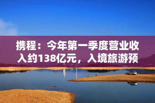 携程：今年第一季度营业收入约138亿元，入境旅游预订同比增长超100%