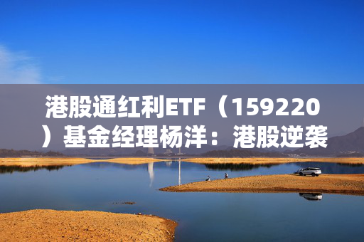 港股通红利ETF（159220）基金经理杨洋：港股逆袭进行时，红利及科技类资产具有稀缺性