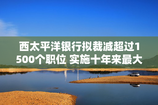 西太平洋银行拟裁减超过1500个职位 实施十年来最大规模裁员