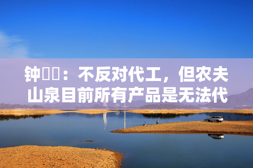 钟睒睒：不反对代工，但农夫山泉目前所有产品是无法代工的