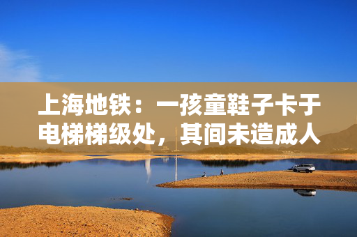 上海地铁：一孩童鞋子卡于电梯梯级处，其间未造成人员受伤