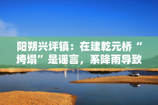 阳朔兴坪镇：在建乾元桥“垮塌”是谣言，系降雨导致工程挡土墙倾斜