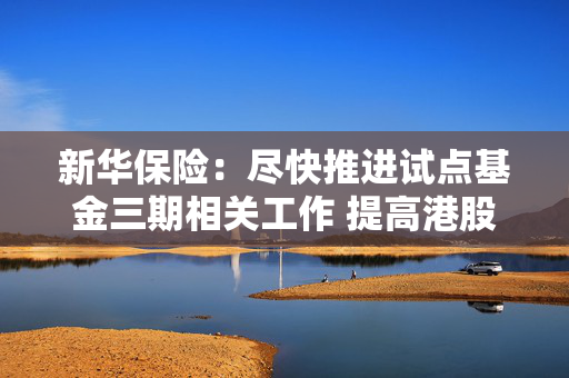 新华保险：尽快推进试点基金三期相关工作 提高港股配置比例