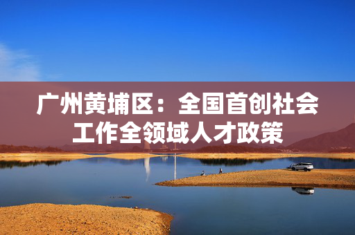 广州黄埔区：全国首创社会工作全领域人才政策