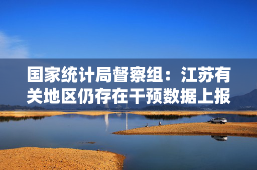 国家统计局督察组：江苏有关地区仍存在干预数据上报等问题