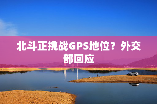 北斗正挑战GPS地位？外交部回应