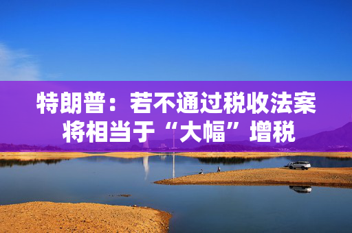 特朗普：若不通过税收法案 将相当于“大幅”增税
