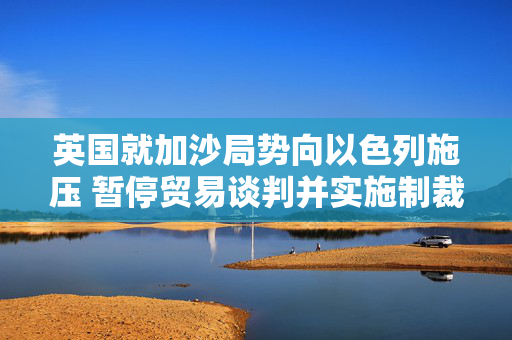 英国就加沙局势向以色列施压 暂停贸易谈判并实施制裁