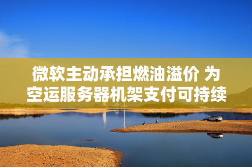 微软主动承担燃油溢价 为空运服务器机架支付可持续航空燃料费用