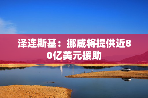 泽连斯基：挪威将提供近80亿美元援助