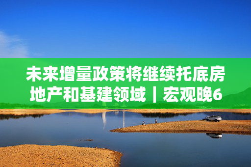 未来增量政策将继续托底房地产和基建领域｜宏观晚6点