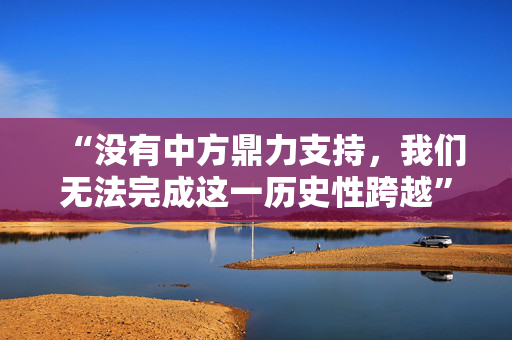 “没有中方鼎力支持，我们无法完成这一历史性跨越”