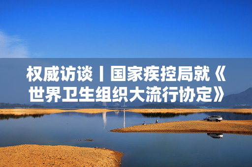 权威访谈丨国家疾控局就《世界卫生组织大流行协定》答记者问