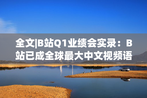 全文|B站Q1业绩会实录：B站已成全球最大中文视频语料库