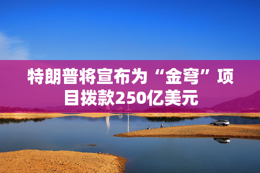 特朗普将宣布为“金穹”项目拨款250亿美元