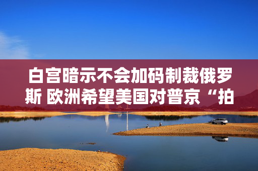 白宫暗示不会加码制裁俄罗斯 欧洲希望美国对普京“拍桌子”