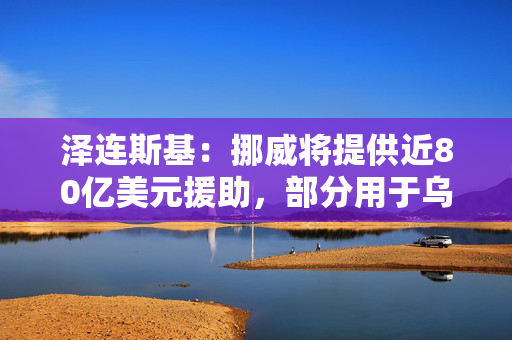 泽连斯基：挪威将提供近80亿美元援助，部分用于乌无人机生产