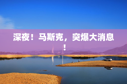 深夜！马斯克，突爆大消息！