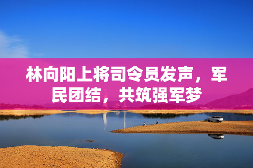 林向阳上将司令员发声，军民团结，共筑强军梦