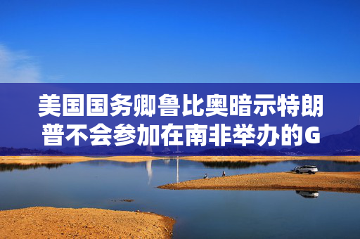 美国国务卿鲁比奥暗示特朗普不会参加在南非举办的G20会议