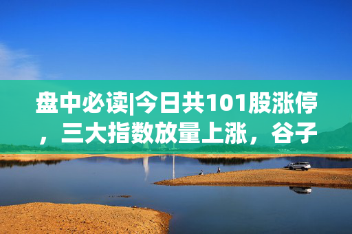 盘中必读|今日共101股涨停，三大指数放量上涨，谷子经济等新消费概念集体大涨